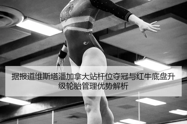 据报道维斯塔潘加拿大站杆位夺冠与红牛底盘升级轮胎管理优势解析